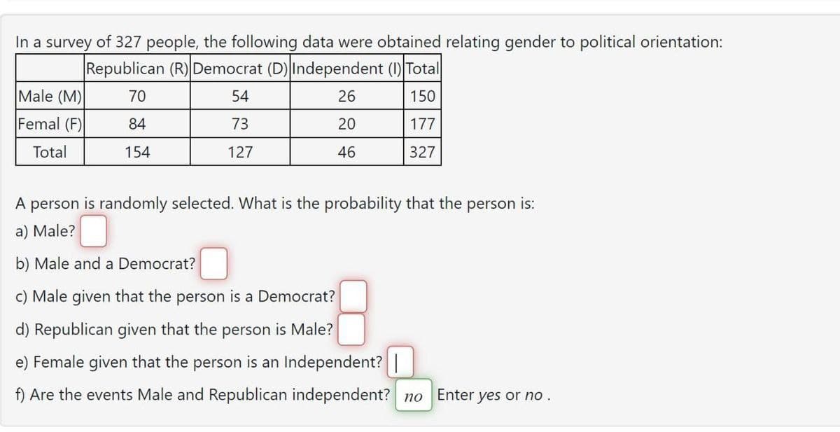 In a survey of 327 people, the following data were obtained relating gender to political orientation:
Republican (R) Democrat (D) Independent (1) Total
70
54
26
150
84
73
20
177
154
127
46
327
Male (M)
Femal (F)
Total
A person is randomly selected. What is the probability that the person is:
a) Male?
b) Male and a Democrat?
c) Male given that the person is a Democrat?
d) Republican given that the person is Male?
e) Female given that the person is an Independent? |
f) Are the events Male and Republican independent? no Enter yes or no.