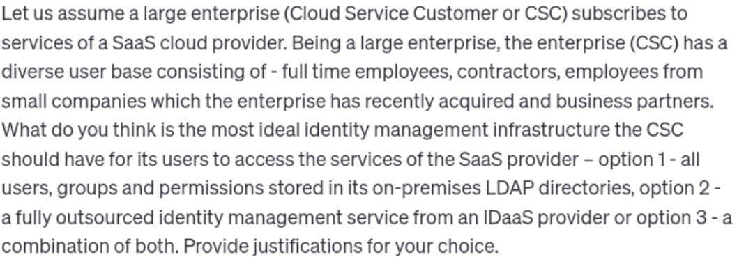 Let us assume a large enterprise (Cloud Service Customer or CSC) subscribes to
services of a SaaS cloud provider. Being a large enterprise, the enterprise (CSC) has a
diverse user base consisting of - full time employees, contractors, employees from
small companies which the enterprise has recently acquired and business partners.
What do you think is the most ideal identity management infrastructure the CSC
should have for its users to access the services of the SaaS provider - option 1 - all
users, groups and permissions stored in its on-premises LDAP directories, option 2 -
a fully outsourced identity management service from an IDaaS provider or option 3 - a
combination of both. Provide justifications for your choice.
