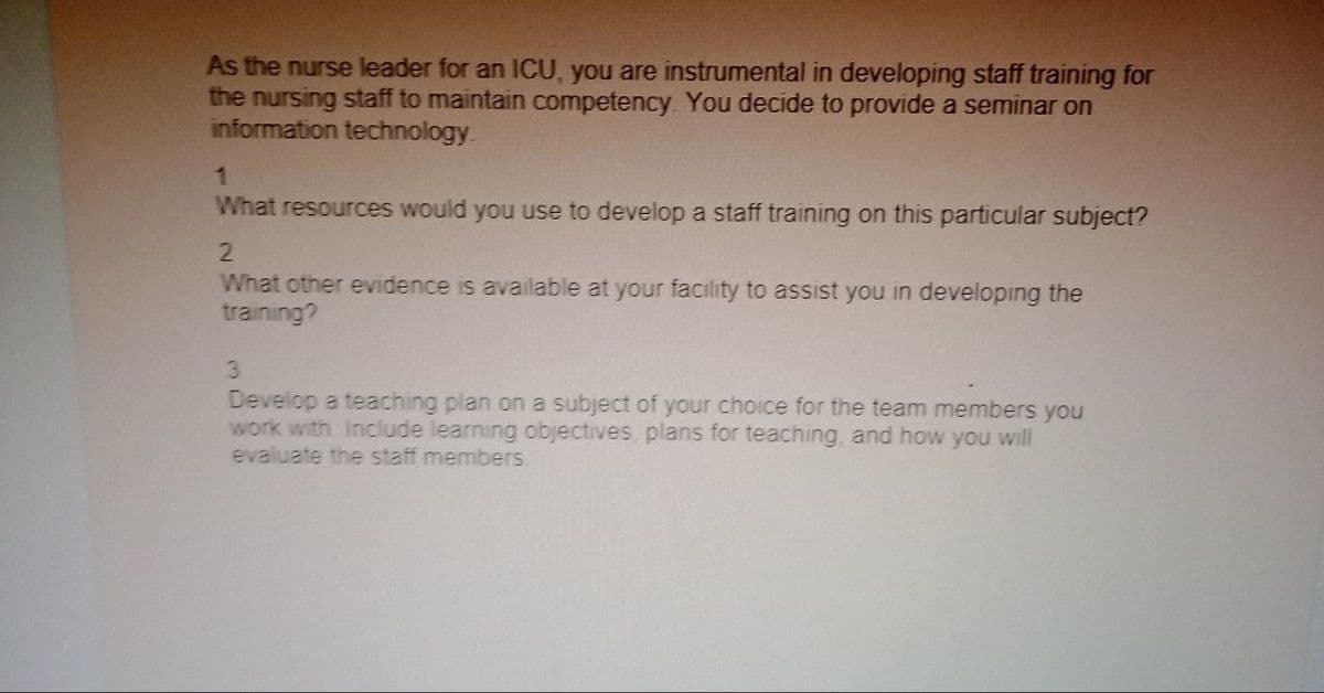 As the nurse leader for an ICU, you are instrumental in developing staff training for
the nursing staff to maintain competency. You decide to provide a seminar on
information technology.
1
What resources would you use to develop a staff training on this particular subject?
2
What other evidence is available at your facility to assist you in developing the
training?
3
Develop a teaching plan on a subject of your choice for the team members you
work with Include learning objectives plans for teaching, and how you will
evaluate the staff members.
