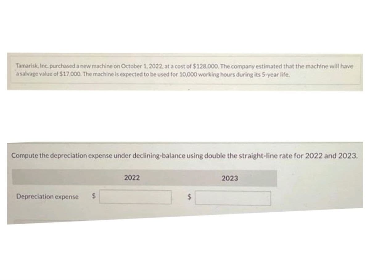 Tamarisk, Inc. purchased a new machine on October 1, 2022, at a cost of $128,000. The company estimated that the machine will have
a salvage value of $17,000. The machine is expected to be used for 10,000 working hours during its 5-year life.
Compute the depreciation expense under declining-balance using double the straight-line rate for 2022 and 2023.
Depreciation expense
2022
2023
