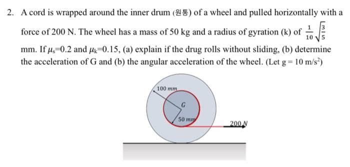2. A cord is wrapped around the inner drum (25) of a wheel and pulled horizontally with a
force of 200 N. The wheel has a mass of 50 kg and a radius of gyration (k) of
10
mm. If μ-0.2 and μ-0.15, (a) explain if the drug rolls without sliding, (b) determine
the acceleration of G and (b) the angular acceleration of the wheel. (Let g = 10 m/s²)
100 mm
50 mm
200 N