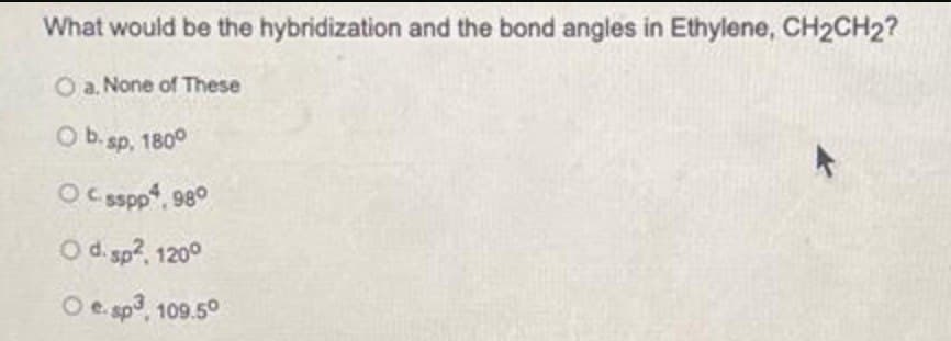 What would be the hybridization and the bond angles in Ethylene, CH₂CH₂?
O a. None of These
O b. sp, 180°
Ocsspp4, 980
O d. sp², 1200
Oe. sp³, 109.50