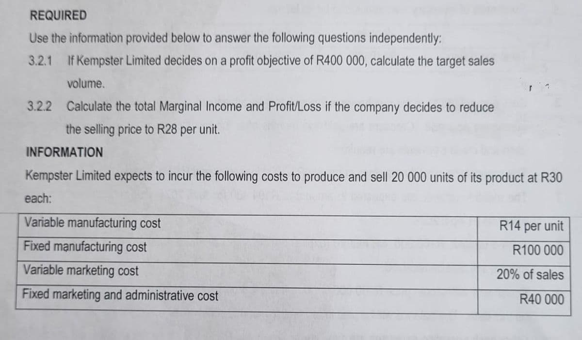 REQUIRED
Use the information provided below to answer the following questions independently:
3.2.1 If Kempster Limited decides on a profit objective of R400 000, calculate the target sales
volume.
3.2.2 Calculate the total Marginal Income and Profit/Loss if the company decides to reduce
the selling price to R28 per unit.
INFORMATION
Kempster Limited expects to incur the following costs to produce and sell 20 000 units of its product at R30
each:
Variable manufacturing cost
Fixed manufacturing cost
Variable marketing cost
Fixed marketing and administrative cost
R14 per unit
R100 000
20% of sales
R40 000