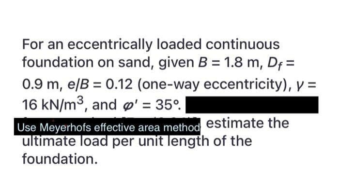 For an eccentrically loaded continuous
foundation on sand, given B = 1.8 m, Df=
0.9 m, e/B = 0.12 (one-way eccentricity), y =
16 kN/m³, and p' = 35°
Use Meyerhofs effective area method estimate the
ultimate load per unit length of the
foundation.