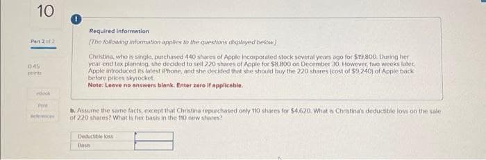 10
Part 2 of 2
045
points
ebook
Print
Required information
(The following information applies to the questions displayed below]
Christina, who is single, purchased 440 shares of Apple Incorporated stock several years ago for $19,800. During her
year-end tax planning, she decided to sell 220 shares of Apple for $8.800 on December 30. However, two weeks later,
Apple introduced its latest iPhone, and she decided that she should buy the 220 shares (cost of $9.240) of Apple back
before prices skyrocket
Note: Leave no answers blank. Enter zero if applicable,
b. Assume the same facts, except that Christina repurchased only 110 shares for $4,620. What is Christina's deductible loss on the sale.
of 220 shares? What is her basis in the 110 new shares?
Deductible loss
Bass