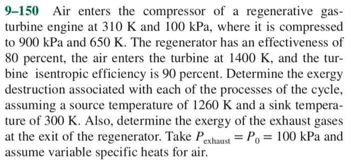 9-150 Air enters the compressor of a regenerative gas-
turbine engine at 310 K and 100 kPa, where it is compressed
to 900 kPa and 650 K. The regenerator has an effectiveness of
80 percent, the air enters the turbine at 1400 K, and the tur-
bine isentropic efficiency is 90 percent. Determine the exergy
destruction associated with each of the processes of the cycle,
assuming a source temperature of 1260 K and a sink tempera-
ture of 300 K. Also, determine the exergy of the exhaust gases
at the exit of the regenerator. Take Pexhaust = Po= 100 kPa and
assume variable specific heats for air.