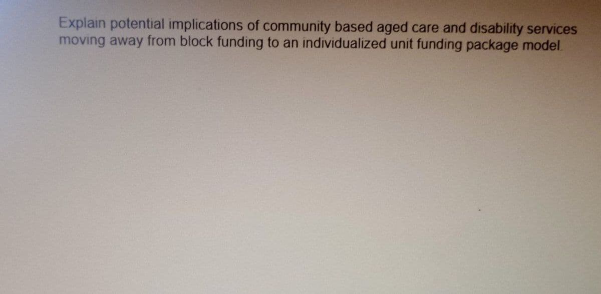 Explain potential implications of community based aged care and disability services
moving away from block funding to an individualized unit funding package model.