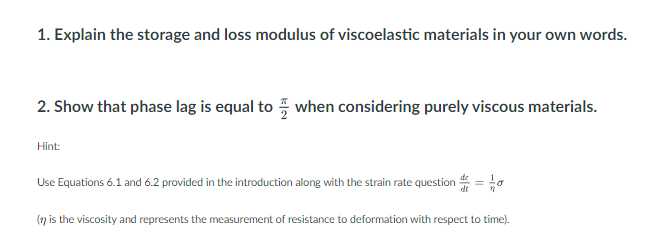 1. Explain the storage and loss modulus of viscoelastic materials in your own words.
2. Show that phase lag is equal to when considering purely viscous materials.
Hint:
Use Equations 6.1 and 6.2 provided in the introduction along with the strain rate question =
(n) is the viscosity and represents the measurement of resistance to deformation with respect to time).