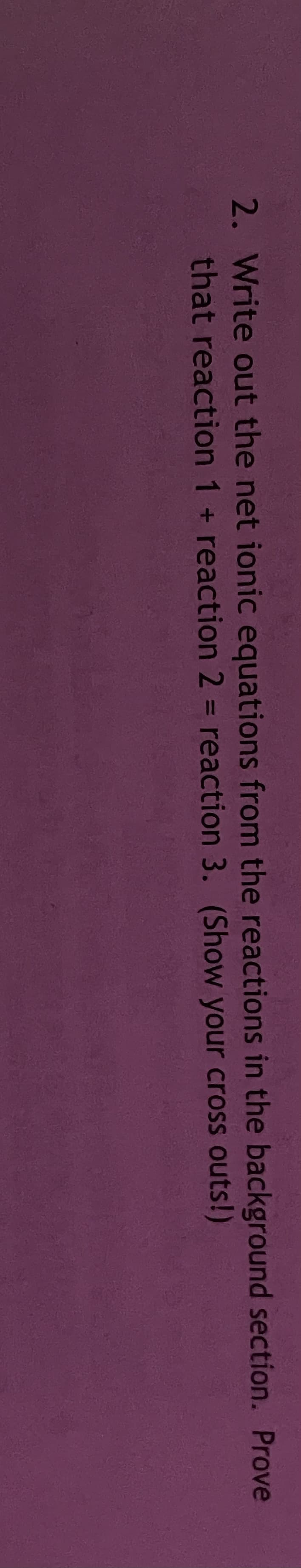 2. Write out the net ionic equations from the reactions in the background section. Prove
that reaction 1 + reaction 2 = reaction 3. (Show your cross outs!)