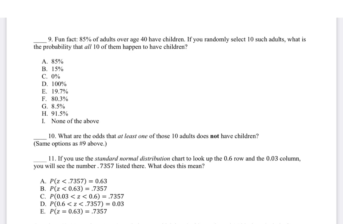 9. Fun fact: 85% of adults over age 40 have children. If you randomly select 10 such adults, what is
the probability that all 10 of them happen to have children?
A. 85%
В. 15%
С. 0%
D. 100%
E. 19.7%
F. 80.3%
G. 8.5%
Н. 91.5%
I. None of the above
10. What are the odds that at least one of those 10 adults does not have children?
(Same options as #9 above.)
11. If you use the standard normal distribution chart to look up the 0.6 row and the 0.03 column,
you will see the number . 7357 listed there. What does this mean?
A. P(z < .7357) = 0.63
B. P(z < 0.63) = .7357
C. P(0.03 < z < 0.6) = .7357
D. P(0.6 < z <.7357) = 0.03
E. P(z = 0.63) = .7357
