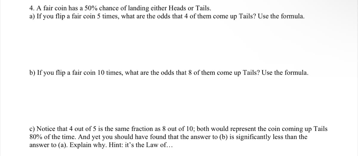 4. A fair coin has a 50% chance of landing either Heads or Tails.
a) If you flip a fair coin 5 times, what are the odds that 4 of them come up Tails? Use the formula.
b) If you flip a fair coin 10 times, what are the odds that 8 of them come up Tails? Use the formula.
c) Notice that 4 out of 5 is the same fraction as 8 out of 10; both would represent the coin coming up Tails
80% of the time. And yet you should have found that the answer to (b) is significantly less than the
answer to (a). Explain why. Hint: it's the Law of...
