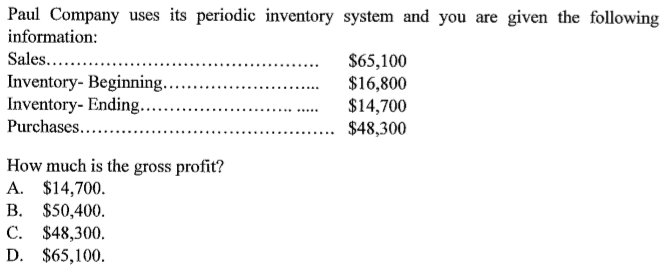 Paul Company uses its periodic inventory system and you are given the following
information:
Sales...
$65,100
$16,800
$14,700
$48,300
Inventory- Beginning.
Inventory- Ending...
Purchases....
............
How much is the gross profit?
A. $14,700.
B. $50,400.
C. $48,300.
D. $65,100.
