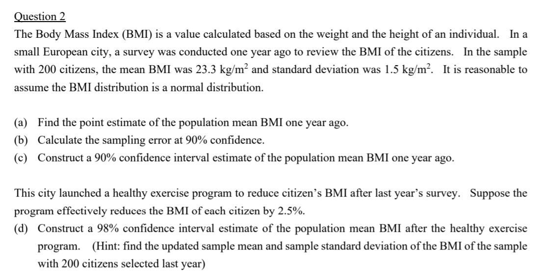 The Body Mass Index (BMI) is a value calculated based on the weight and the height of an individual. In a
small European city, a survey was conducted one year ago to review the BMI of the citizens. In the sample
with 200 citizens, the mean BMI was 23.3 kg/m² and standard deviation was 1.5 kg/m?. It is reasonable to
assume the BMI distribution is a normal distribution.
(a) Find the point estimate of the population mean BMI one year ago.
(b) Calculate the sampling error at 90% confidence.
(c) Construct a 90% confidence interval estimate of the population mean BMI one year ago.
This city launched a healthy exercise program to reduce citizen's BMI after last year's survey. Suppose the
program effectively reduces the BMI of each citizen by 2.5%.
(d) Construct a 98% confidence interval estimate of the population mean BMI after the healthy exercise
program. (Hint: find the updated sample mean and sample standard deviation of the BMI of the sample
with 200 citizens selected last year)

