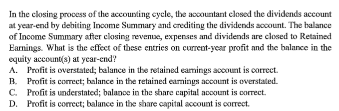 In the closing process of the accounting cycle, the accountant closed the dividends account
at year-end by debiting Income Summary and crediting the dividends account. The balance
of Income Summary after closing revenue, expenses and dividends are closed to Retained
Earnings. What is the effect of these entries on current-year profit and the balance in the
equity account(s) at year-end?
A. Profit is overstated; balance in the retained earnings account is correct.
B. Profit is correct; balance in the retained earnings account is overstated.
C. Profit is understated; balance in the share capital account is correct.
D. Profit is correct; balance in the share capital account is correct.
