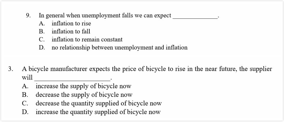 In general when unemployment falls we can expect
9.
inflation to rise
A.
inflation to fall
B.
C. inflation to remain constant
no relationship between unemployment and inflation
D.
A bicycle manufacturer expects the price of bicycle to rise in the near future, the supplier
3.
will
increase the supply of bicycle now
decrease the supply of bicycle now
decrease the quantity supplied of bicycle now
increase the quantity supplied of bicycle now
A.
B.
C.
D.
