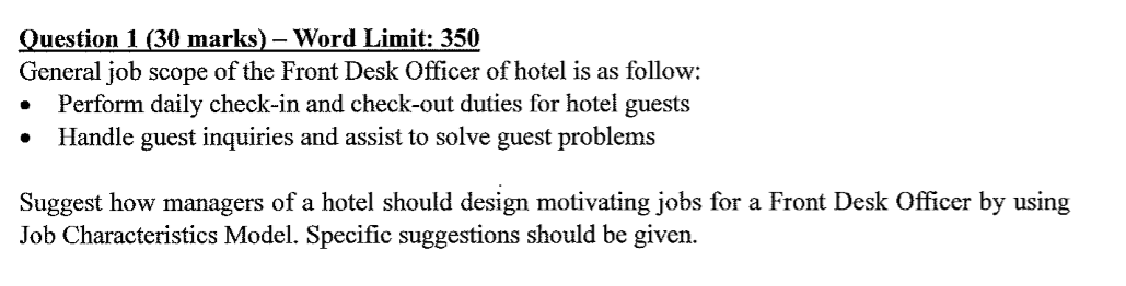 Question 1 (30 marks) – Word Limit: 350
General job scope of the Front Desk Officer of hotel is as follow:
Perform daily check-in and check-out duties for hotel guests
Handle guest inquiries and assist to solve guest problems
Suggest how managers of a hotel should design motivating jobs for a Front Desk Officer by using
Job Characteristics Model. Specific suggestions should be given.

