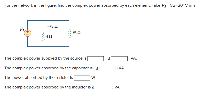 For the network in the figure, find the complex power absorbed by each element. Take Vs = 82-20° V rms.
Vs
-j3Q2
4Ω
ell
j5Q
The complex power supplied by the source is
The complex power absorbed by the capacitor is-[
The power absorbed by the resistor is
W.
The complex power absorbed by the inductor is
) VA.
) VA.
) VA.