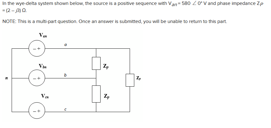 In the wye-delta system shown below, the source is a positive sequence with Van=580 / 0° V and phase impedance Zp
= (2-3) Q.
NOTE: This is a multi-part question. Once an answer is submitted, you will be unable to return to this part.
n
Van
+
Vbn
Ven
a
b
C
Zp
Zp
Zp