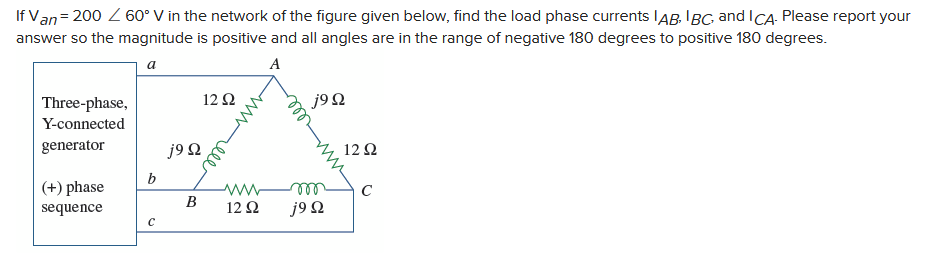 If Van = 200 / 60° V in the network of the figure given below, find the load phase currents IAB, IBC, and ICA. Please report your
answer so the magnitude is positive and all angles are in the range of negative 180 degrees to positive 180 degrees.
a
A
Three-phase,
Y-connected
generator
(+) phase
sequence
b
с
j9 Q
B
12 Q2
www
12 Q2
j9Q
m
j9 Q
12 Ω
C