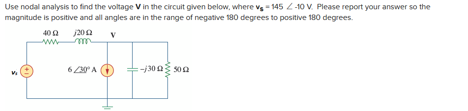 Use nodal analysis to find the voltage V in the circuit given below, where vs = 145 -10 V. Please report your answer so the
magnitude is positive and all angles are in the range of negative 180 degrees to positive 180 degrees.
j20 92
V
Vs
40 Ω
www
6/30° A
-j30 Ω Σ 50 Ω