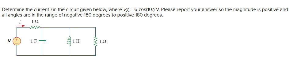 Determine the current / in the circuit given below, where ) = 6 cos(10) V. Please report your answer so the magnitude is positive and
all angles are in the range of negative 180 degrees to positive 180 degrees.
12
V
1 F
m
31H
ell
Σ1Ω