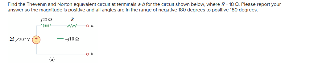 Find the Thevenin and Norton equivalent circuit at terminals a-b for the circuit shown below, where R = 18 Q. Please report your
answer so the magnitude is positive and all angles are in the range of negative 180 degrees to positive 180 degrees.
25/30° V
j20 22
ron
(a)
R
www a
-j10 22
-o b