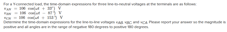 For a Y-connected load, the time-domain expressions for three line-to-neutral voltages at the terminals are as follows:
VAN 106 cos(wt + 33°) V
UBN106 cos(wt - 879 V
UCN 106 cos(wt + 1539 V
Determine the time-domain expressions for the line-to-line voltages VAB, VBC, and VCA. Please report your answer so the magnitude is
positive and all angles are in the range of negative 180 degrees to positive 180 degrees.