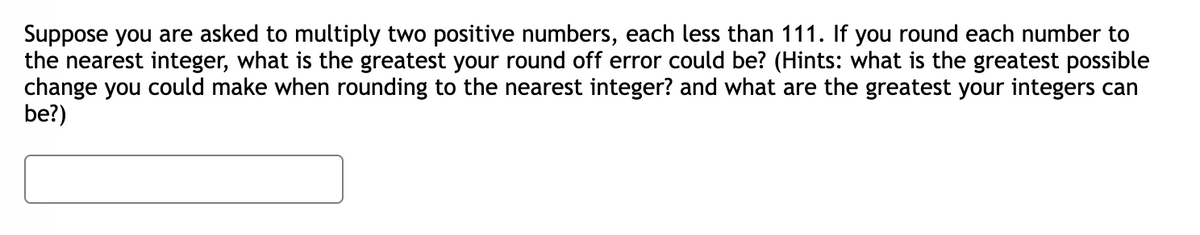 Suppose you are asked to multiply two positive numbers, each less than 111. If you round each number to
the nearest integer, what is the greatest your round off error could be? (Hints: what is the greatest possible
change you could make when rounding to the nearest integer? and what are the greatest your integers can
be?)