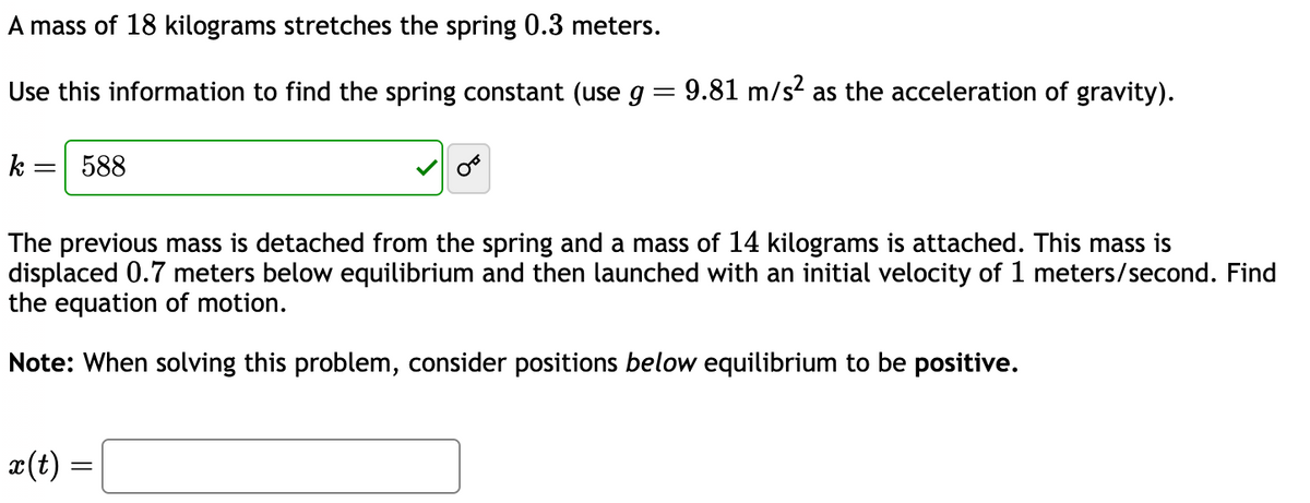 A mass of 18 kilograms stretches the spring 0.3 meters.
Use this information to find the spring constant (use g = 9.81 m/s² as the acceleration of gravity).
k = 588
The previous mass is detached from the spring and a mass of 14 kilograms is attached. This mass is
displaced 0.7 meters below equilibrium and then launched with an initial velocity of 1 meters/second. Find
the equation of motion.
Note: When solving this problem, consider positions below equilibrium to be positive.
x(t) =