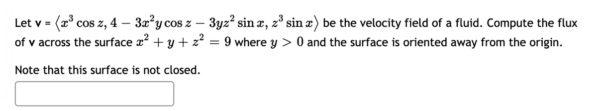 Let v = (x³ cos z, 4 - 3x²y cos z
of v across the surface x² + y + z²
Note that this surface is not closed.
3yz² sinx, z³ sin x) be the velocity field of a fluid. Compute the flux
= 9 where y > 0 and the surface is oriented away from the origin.