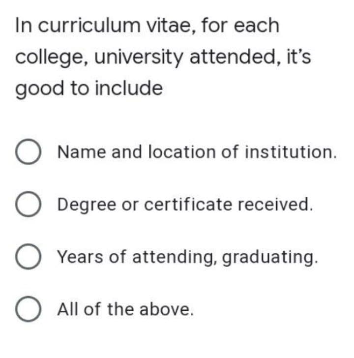 In curriculum vitae, for each
college, university attended, it's
good to include
O Name and location of institution.
O Degree or certificate received.
O Years of attending, graduating.
O All of the above.