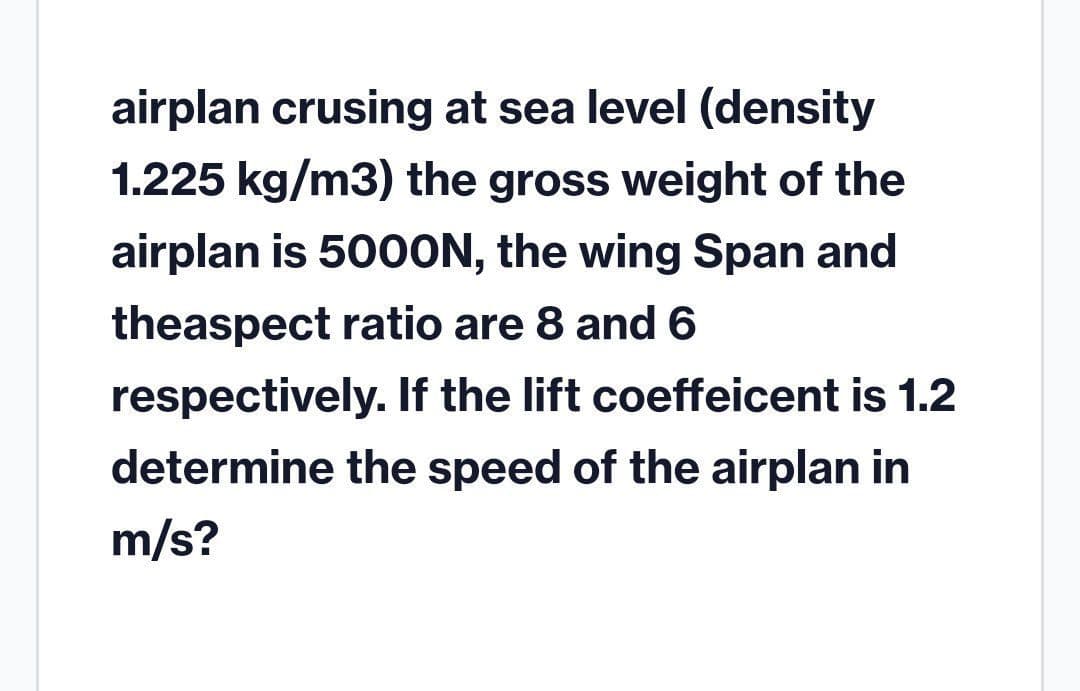 airplan crusing at sea level (density
1.225 kg/m3) the gross weight of the
airplan is 500ON, the wing Span and
theaspect ratio are 8 and 6
respectively. If the lift coeffeicent is 1.2
determine the speed of the airplan in
m/s?
