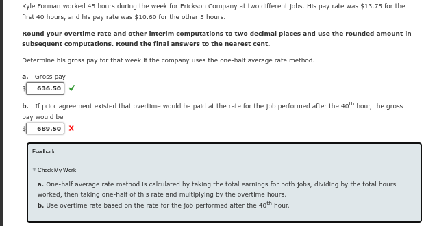 Kyle Forman worked 45 hours during the week for Erickson Company at two different jobs. His pay rate was $13.75 for the
first 40 hours, and his pay rate was $10.60 for the other 5 hours.
Round your overtime rate and other interim computations to two decimal places and use the rounded amount in
subsequent computations. Round the final answers to the nearest cent.
Determine his gross pay for that week if the company uses the one-half average rate method.
a. Gross pay
$ 636.50
b. If prior agreement existed that overtime would be paid at the rate for the job performed after the 40th hour, the gross
pay would be
689.50 X
Feedback
✓ Check My Work
a. One-half average rate method is calculated by taking the total earnings for both jobs, dividing by the total hours
worked, then taking one-half of this rate and multiplying by the overtime hours.
b. Use overtime rate based on the rate for the job performed after the 40th hour.