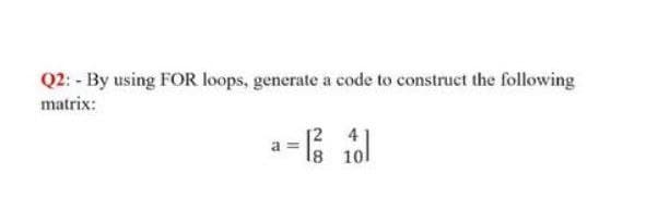 Q2: - By using FOR loops, generate a code to construct the following
matrix:
4
= |²3
18 10
a=