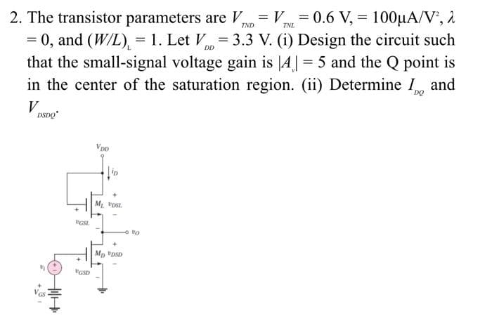 =
2. The transistor parameters are VND VINL=0.6 V, 100μA/V², 2
= 0, and (W/L) = 1. Let V=3.3 V. (i) Design the circuit such
that the small-signal voltage gain is [A] = 5 and the Q point is
in the center of the saturation region. (ii) Determine I and
VDSDO
H
VGSL
VGSD
VDD
M₁ VDSL
MD VDSD
VO
=