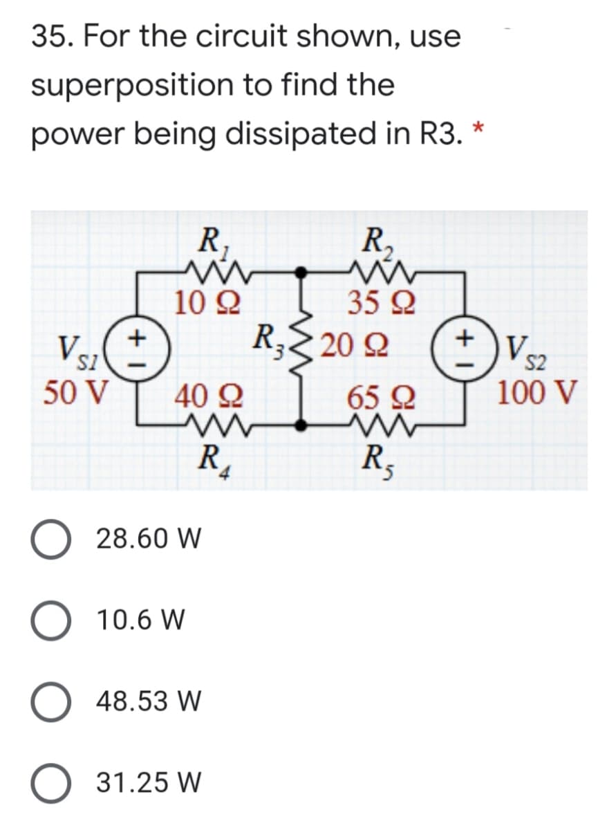 35. For the circuit shown, use
superposition to find the
power being dissipated in R3. *
R,
R,
10 Q
35 Q
Vsz
R, 20 Q
V
SI
50 V
S2
40 Q
65 Q
100 V
R,
R,
28.60 W
10.6 W
48.53 W
O 31.25 W
