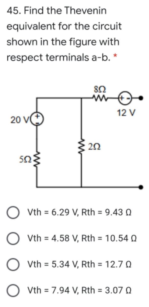 45. Find the Thevenin
equivalent for the circuit
shown in the figure with
respect terminals a-b. *
82
12 V
20 V
20
Vth = 6.29 V, Rth = 9.43 Q
Vth = 4.58 V, Rth = 10.54 Q
Vth = 5.34 V, Rth = 12.7 Q
O vth = 7.94 V, Rth = 3.07 O
%3D
