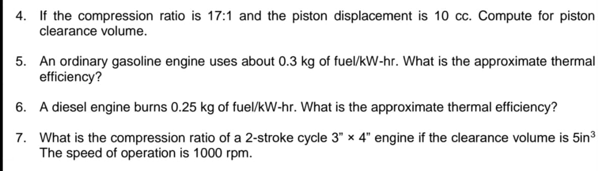 4. If the compression ratio is 17:1 and the piston displacement is 10 cc. Compute for piston
clearance volume.
5. An ordinary gasoline engine uses about 0.3 kg of fuel/kW-hr. What is the approximate thermal
efficiency?
6. A diesel engine burns 0.25 kg of fuel/kW-hr. What is the approximate thermal efficiency?
7. What is the compression ratio of a 2-stroke cycle 3" x 4" engine if the clearance volume is 5in3
The speed of operation is 1000 rpm.
