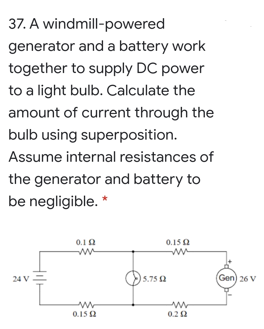 37. A windmill-powered
generator and a battery work
together to supply DC power
to a light bulb. Calculate the
amount of current through the
bulb using superposition.
Assume internal resistances of
the generator and battery to
be negligible.
0.1 2
0.15 2
O5.75 2
Gen) 26 V
24 V
0.15 2
0.2 2
