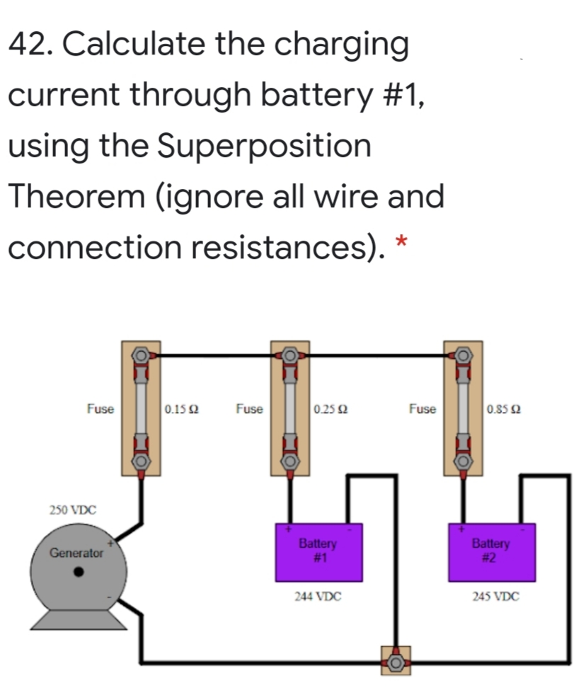 42. Calculate the charging
current through battery #1,
using the Superposition
Theorem (ignore all wire and
connection resistances). *
Fuse
0.15 2
Fuse
0.25 2
Fuse
0.85 2
250 VDC
Battery
# 1
Battery
# 2
Generator
244 VDC
245 VDC
