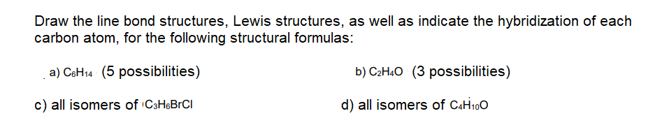 Draw the line bond structures, Lewis structures, as well as indicate the hybridization of each
carbon atom, for the following structural formulas:
a) CeH14 (5 possibilities)
b) C2H4O (3 possibilities)
c) all isomers of C3H6BrCI
d) all isomers of C4H100
