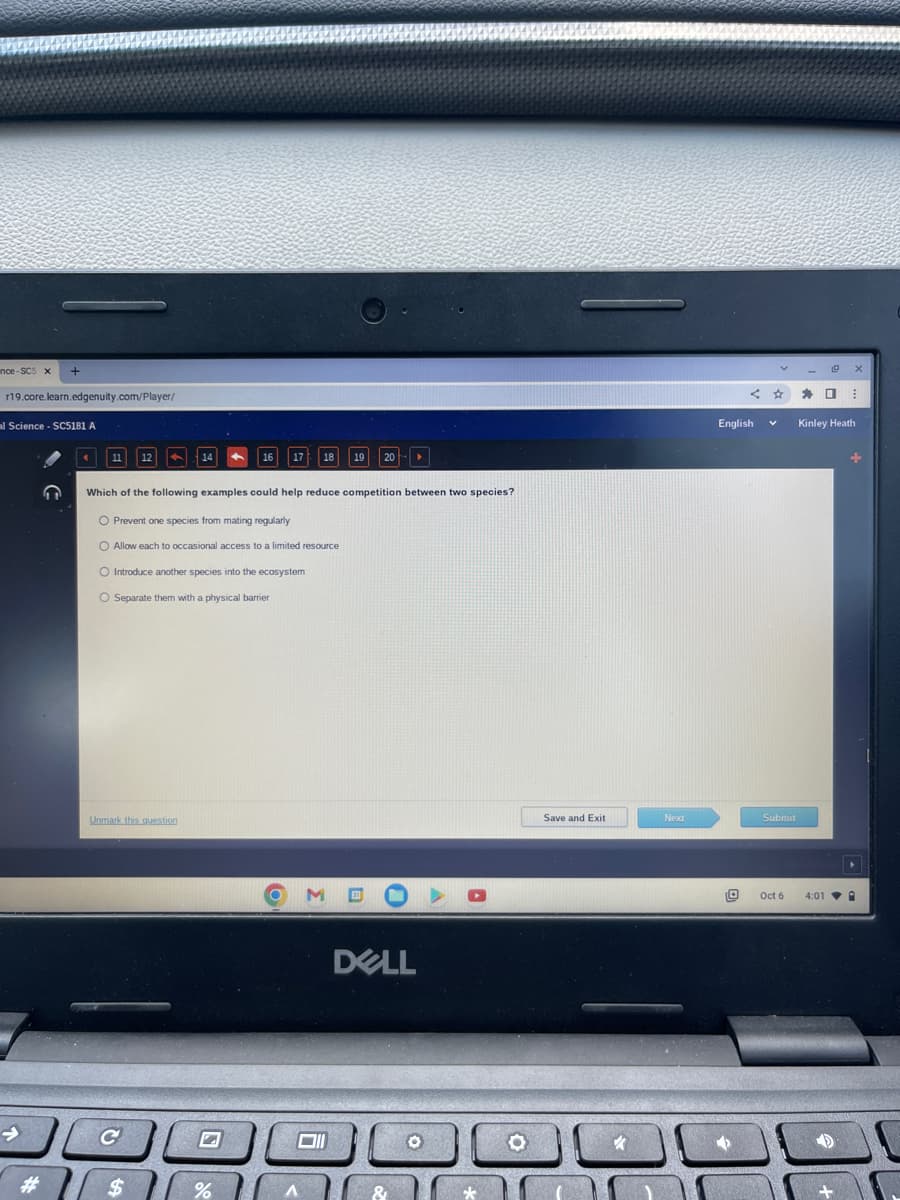 ince-SC5 x
r19.core.learn.edgenuity.com/player/
al Science - SC5181 A
11
12
14
Unmark this question
# $
Which of the following examples could help reduce competition between two species?
16
O Prevent one species from mating regularly
O Allow each to occasional access to a limited resource
O Introduce another species into the ecosystem
O Separate them with a physical barrier
18 19
$ % %
M
Oll
O
DELL
O
Save and Exit
Next
English
Submit
Oct 6
*
⠀
Kinley Heath
4:01 A