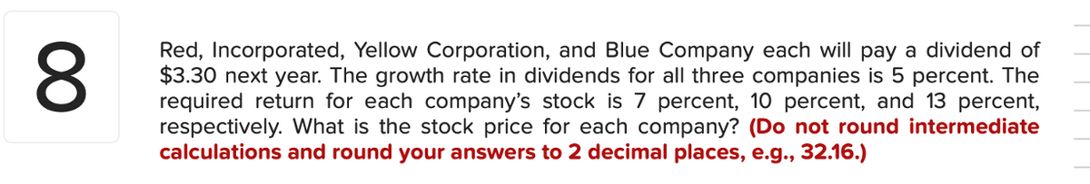 8
Red, Incorporated, Yellow Corporation, and Blue Company each will pay a dividend of
$3.30 next year. The growth rate in dividends for all three companies is 5 percent. The
required return for each company's stock is 7 percent, 10 percent, and 13 percent,
respectively. What is the stock price for each company? (Do not round intermediate
calculations and round your answers to 2 decimal places, e.g., 32.16.)