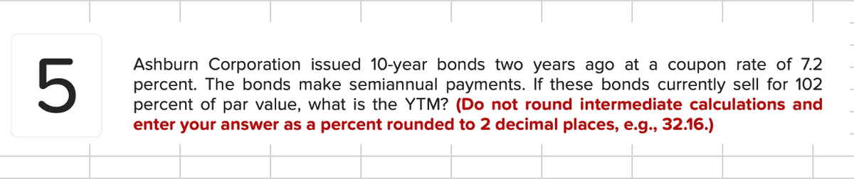 5
Ashburn Corporation issued 10-year bonds two years ago at a coupon rate of 7.2
percent. The bonds make semiannual payments. If these bonds currently sell for 102
percent of par value, what is the YTM? (Do not round intermediate calculations and
enter your answer as a percent rounded to 2 decimal places, e.g., 32.16.)