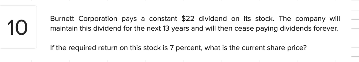 10
Burnett Corporation pays a constant $22 dividend on its stock. The company will
maintain this dividend for the next 13 years and will then cease paying dividends forever.
If the required return on this stock is 7 percent, what is the current share price?