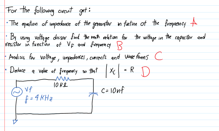 For the followng avcuit get :
• The epuation of impedamce of the generator in fuction of the fregnency A
|
· By using voltage divisor find the math vektion_ for the vottage in
the
capacitor amd
resistor in function of Vp qnd fvequen cy R
Andisis for voltage, impedances, currents and Wave forms c
» that Xe = R D
Deduce a value of frequency
10 Ne
Vf
C= 10nf
f = 4 KH z
