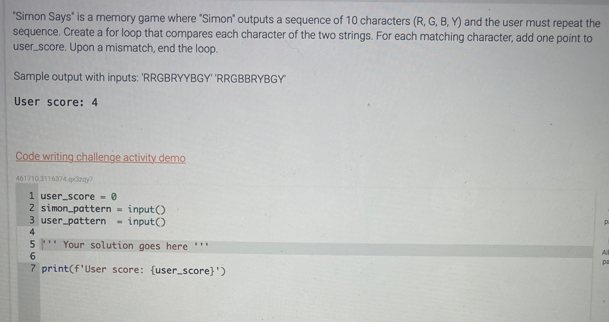 "Simon Says" is a memory game where "Simon" outputs a sequence of 10 characters (R, G, B, Y) and the user must repeat the
sequence. Create a for loop that compares each character of the two strings. For each matching character, add one point to
user_score. Upon a mismatch, end the loop.
Sample output with inputs: 'RRGBRYYBGY' 'RRGBBRYBGY'
User score: 4
Code writing challenge activity demo
461710.3116374.qx3zqy7
1 user_score = 0
2 simon_pattern = input()
3 user_pattern = input()
4
5
Your solution goes here ''
6
7 print(f'User score: {user_score}')
111
pa
All
pa