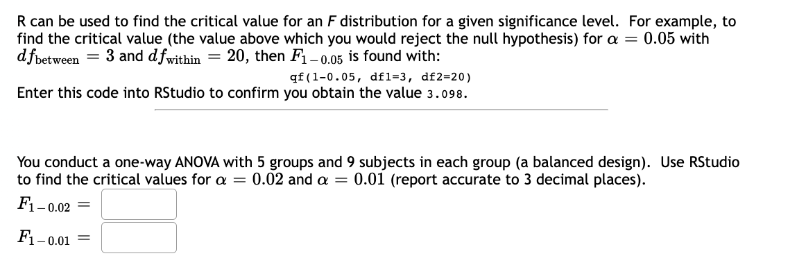 R can be used to find the critical value for an F distribution for a given significance level. For example, to
find the critical value (the value above which you would reject the null hypothesis) for a = 0.05 with
dfbetw
between = 3 and dfwithin = 20, then F₁-0.05 is found with:
qf (1-0.05, df1-3, df2=20)
Enter this code into RStudio to confirm you obtain the value 3.098.
You conduct a one-way ANOVA with 5 groups and 9 subjects in each group (a balanced design). Use RStudio
to find the critical values for a = 0.02 and a = 0.01 (report accurate to 3 decimal places).
F₁-0
F1-0.01
1-0.02 =
=