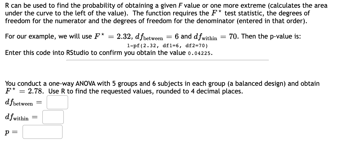 R can be used to find the probability of obtaining a given F value or one more extreme (calculates the area
under the curve to the left of the value). The function requires the F* test statistic, the degrees of
freedom for the numerator and the degrees of freedom for the denominator (entered in that order).
For our example, we will use F* = 2.32, dfbetween = 6 and dfwithin
1-pf (2.32, df1=6, df2=70)
Enter this code into RStudio to confirm you obtain the value 0.04225.
P =
-
You conduct a one-way ANOVA with 5 groups and 6 subjects in each group (a balanced design) and obtain
F* = 2.78. Use R to find the requested values, rounded to 4 decimal places.
dfbetween
df within
=
70. Then the p-value is: