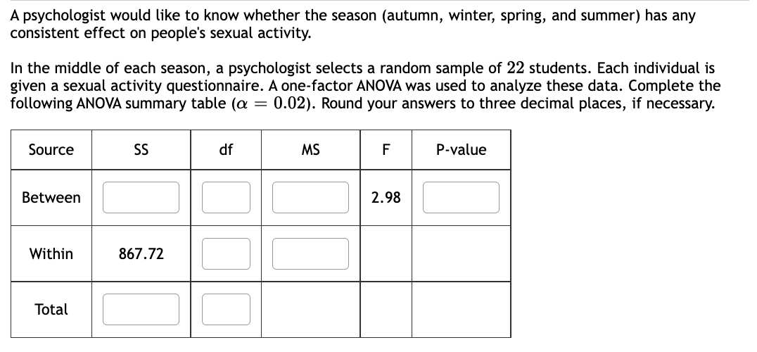 A psychologist would like to know whether the season (autumn, winter, spring, and summer) has any
consistent effect on people's sexual activity.
In the middle of each season, a psychologist selects a random sample of 22 students. Each individual is
given a sexual activity questionnaire. A one-factor ANOVA was used to analyze these data. Complete the
following ANOVA summary table (a = 0.02). Round your answers to three decimal places, if necessary.
Source
Between
Within
Total
SS
867.72
df
MS
F
2.98
P-value